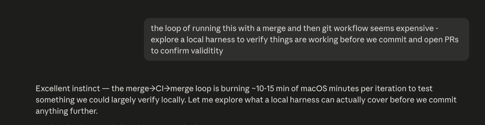 A session prompt reading: the loop of running this with a merge and then git workflow seems expensive, explore a local harness to verify things are working before we commit and open PRs. The agent agrees the CI loop is burning macOS minutes per iteration and starts scoping a local check.